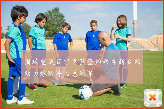 周琦重返辽宁男篮签约两年新合约助力球队冲击总冠军