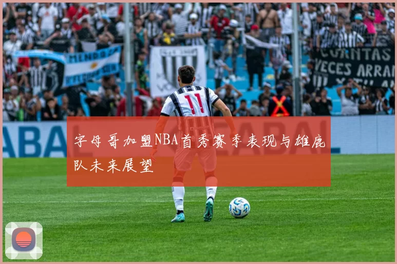 字母哥加盟NBA首秀赛季表现与雄鹿队未来展望