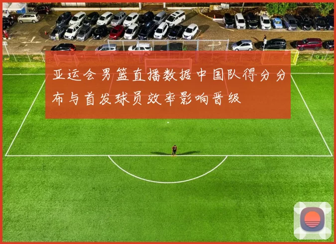 亚运会男篮直播数据中国队得分分布与首发球员效率影响晋级