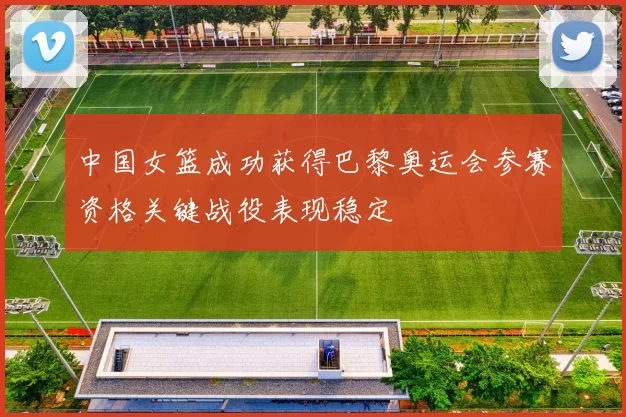 中国女篮成功获得巴黎奥运会参赛资格关键战役表现稳定