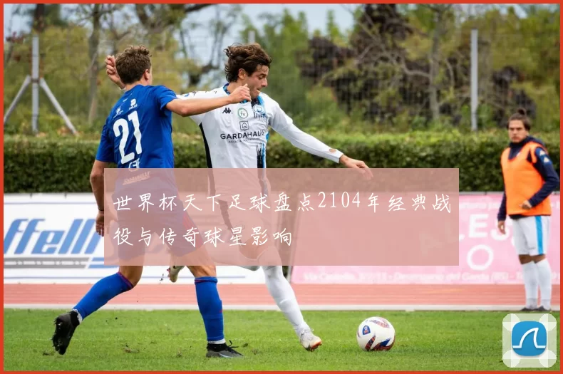 世界杯天下足球盘点2104年经典战役与传奇球星影响