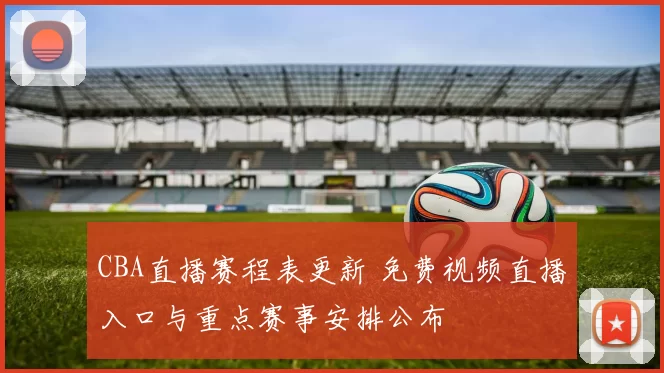 CBA直播赛程表更新 免费视频直播入口与重点赛事安排公布