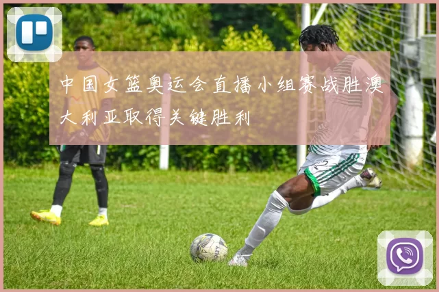 中国女篮奥运会直播小组赛战胜澳大利亚取得关键胜利