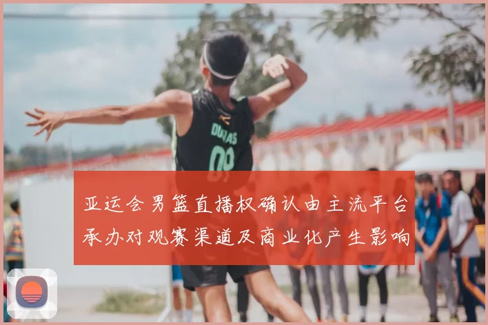 亚运会男篮直播权确认由主流平台承办对观赛渠道及商业化产生影响