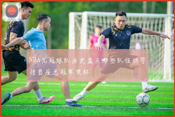 NBA无冠球队历史盘点哪些队伍仍等待首座总冠军奖杯