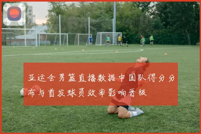 亚运会男篮直播数据中国队得分分布与首发球员效率影响晋级