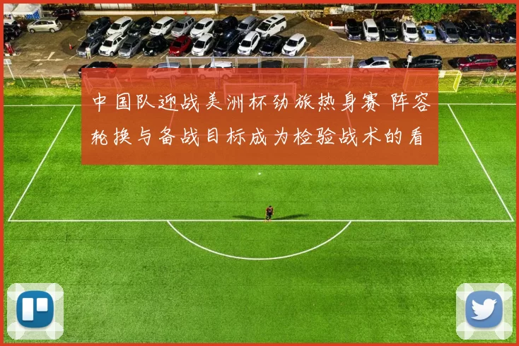 中国队迎战美洲杯劲旅热身赛 阵容轮换与备战目标成为检验战术的看点