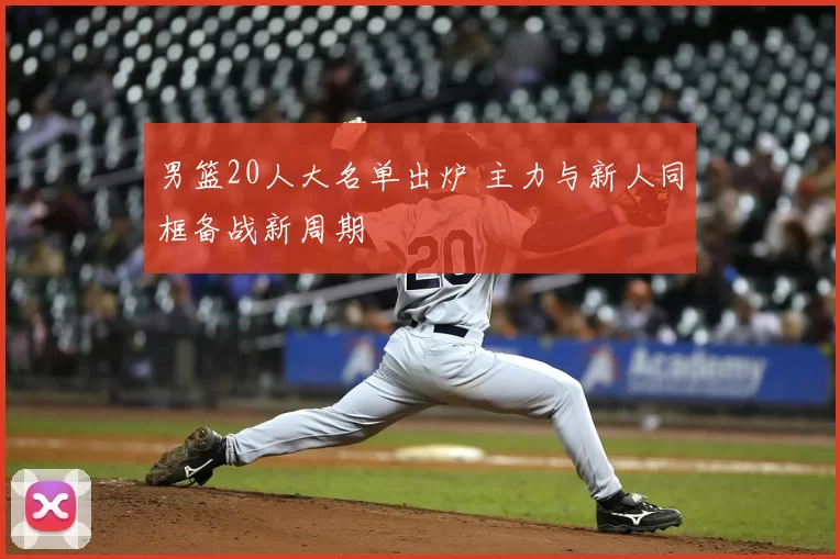 男篮20人大名单出炉 主力与新人同框备战新周期