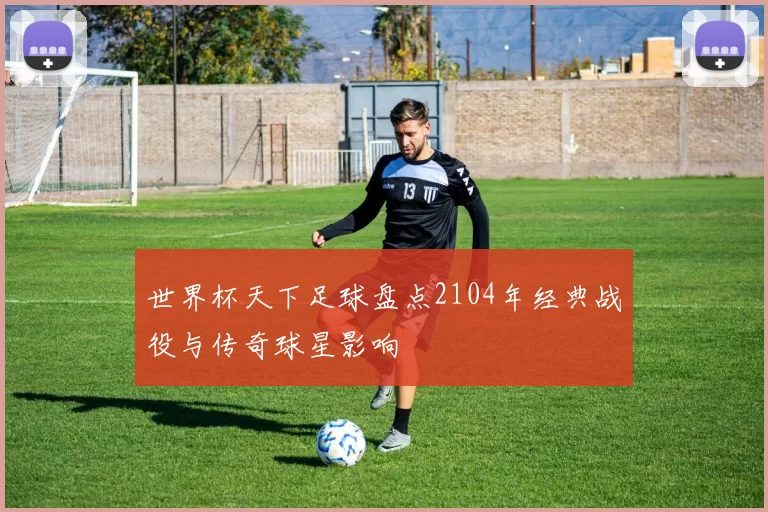 世界杯天下足球盘点2104年经典战役与传奇球星影响