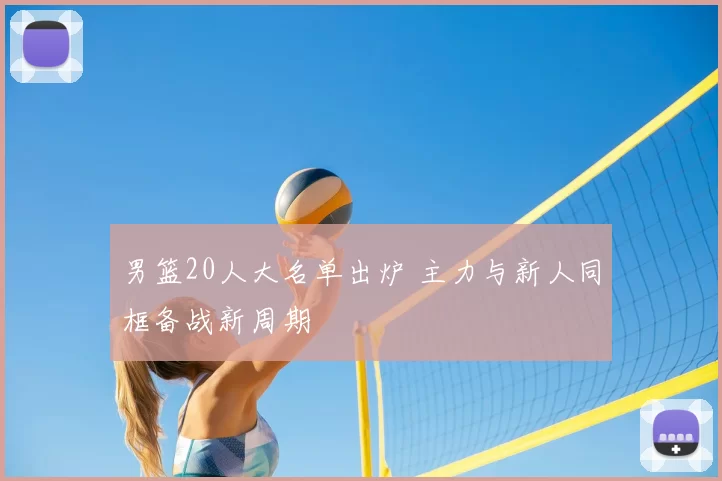 男篮20人大名单出炉 主力与新人同框备战新周期