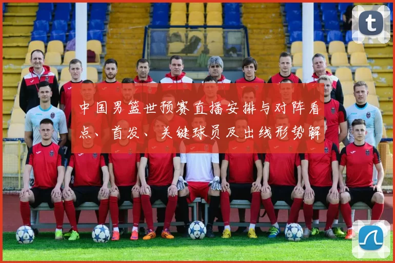 中国男篮世预赛直播安排与对阵看点、首发、关键球员及出线形势解读