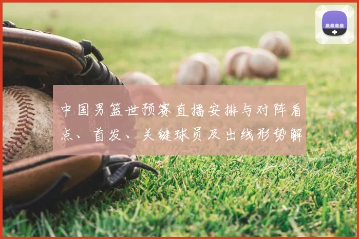 中国男篮世预赛直播安排与对阵看点、首发、关键球员及出线形势解读