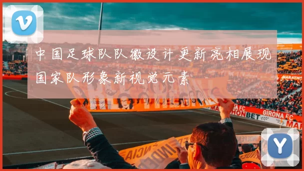 中国足球队队徽设计更新亮相展现国家队形象新视觉元素