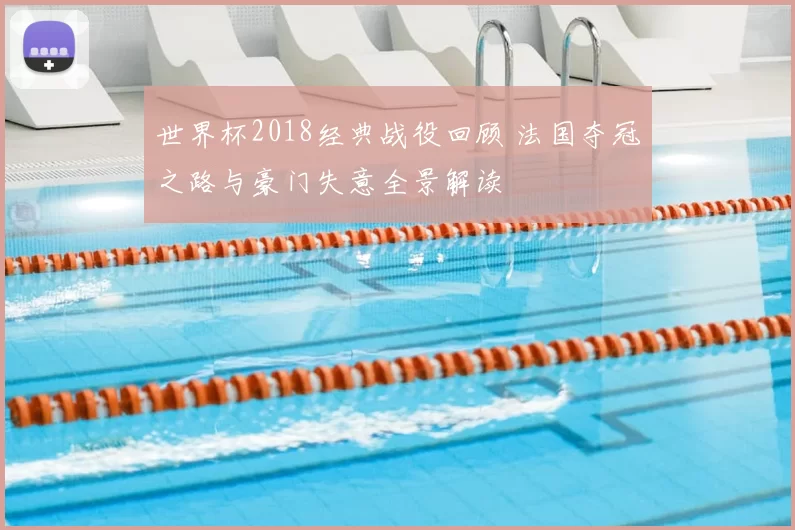 世界杯2018经典战役回顾 法国夺冠之路与豪门失意全景解读