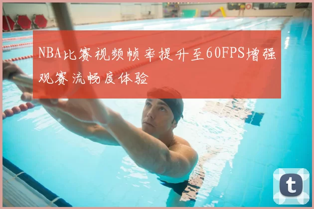 NBA比赛视频帧率提升至60FPS增强观赛流畅度体验
