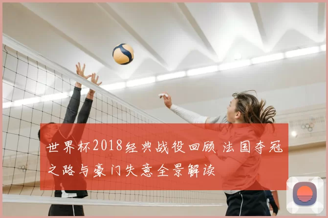 世界杯2018经典战役回顾 法国夺冠之路与豪门失意全景解读