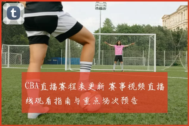 CBA直播赛程表更新 赛事视频直播线观看指南与重点场次预告