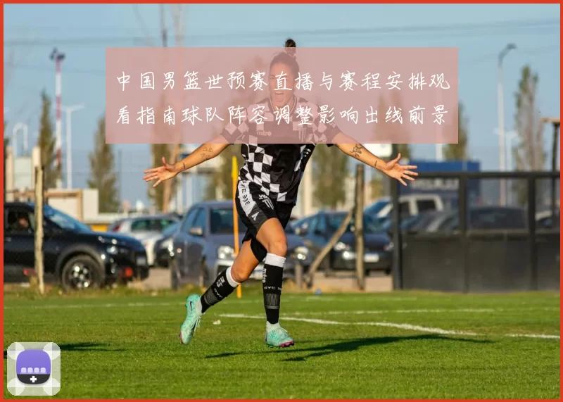 中国男篮世预赛直播与赛程安排观看指南球队阵容调整影响出线前景