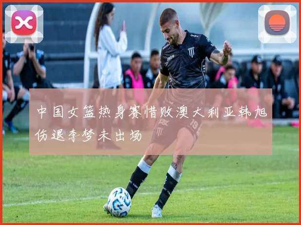 中国女篮热身赛惜败澳大利亚韩旭伤退李梦未出场