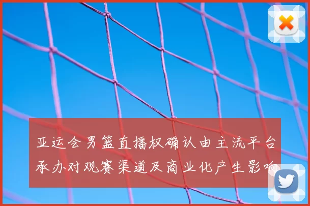 亚运会男篮直播权确认由主流平台承办对观赛渠道及商业化产生影响