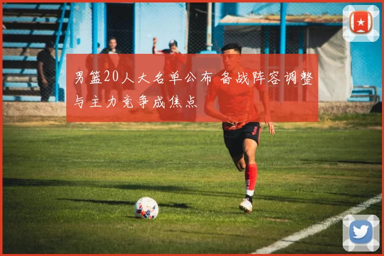 男篮20人大名单公布 备战阵容调整与主力竞争成焦点