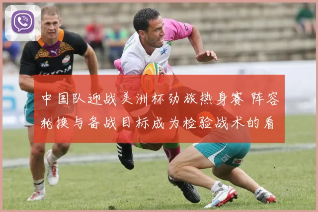 中国队迎战美洲杯劲旅热身赛 阵容轮换与备战目标成为检验战术的看点