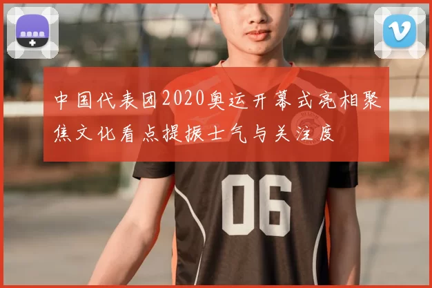 中国代表团2020奥运开幕式亮相聚焦文化看点提振士气与关注度