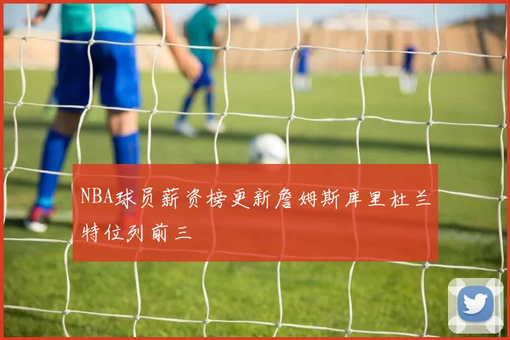 NBA球员薪资榜更新詹姆斯库里杜兰特位列前三