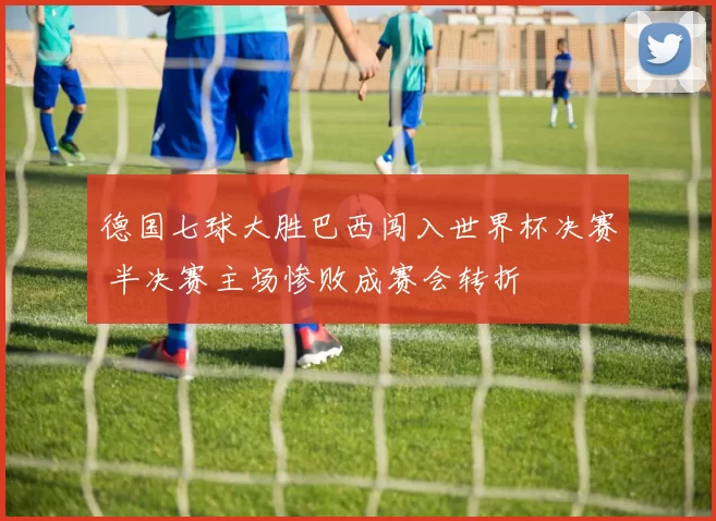 德国七球大胜巴西闯入世界杯决赛 半决赛主场惨败成赛会转折