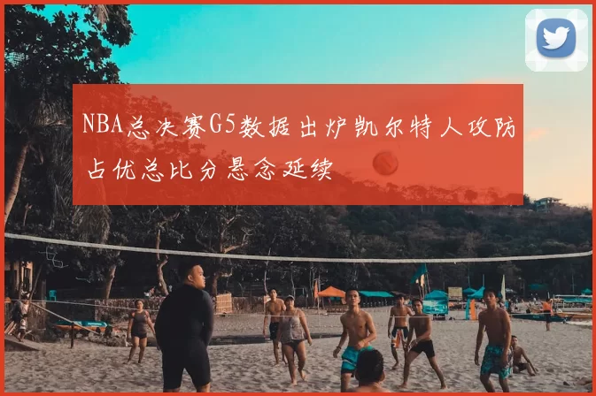 NBA总决赛G5数据出炉凯尔特人攻防占优总比分悬念延续