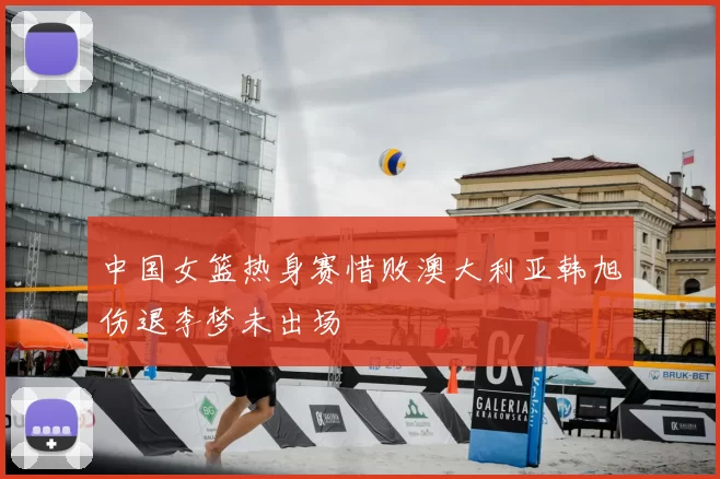 中国女篮热身赛惜败澳大利亚韩旭伤退李梦未出场