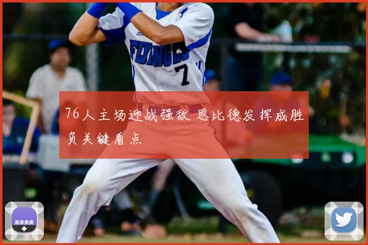 76人主场迎战强敌 恩比德发挥成胜负关键看点
