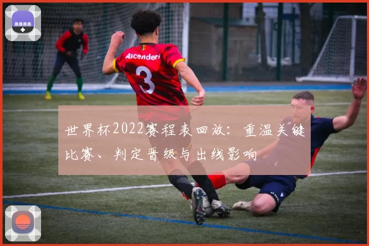 世界杯2022赛程表回放：重温关键比赛、判定晋级与出线影响