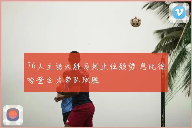 76人主场大胜马刺止住颓势 恩比德哈登合力带队取胜