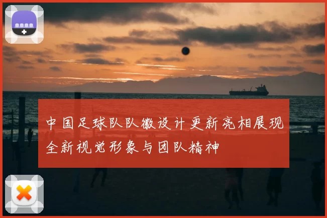 中国足球队队徽设计更新亮相展现全新视觉形象与团队精神