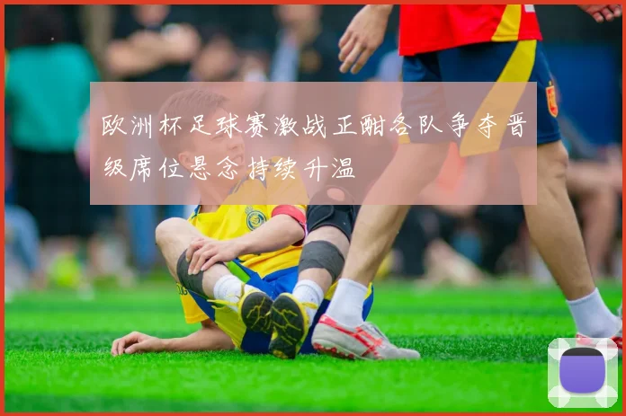 欧洲杯足球赛激战正酣各队争夺晋级席位悬念持续升温