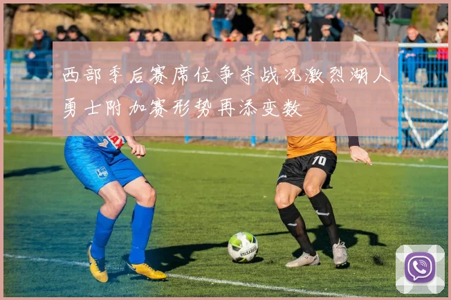 西部季后赛席位争夺战况激烈湖人勇士附加赛形势再添变数